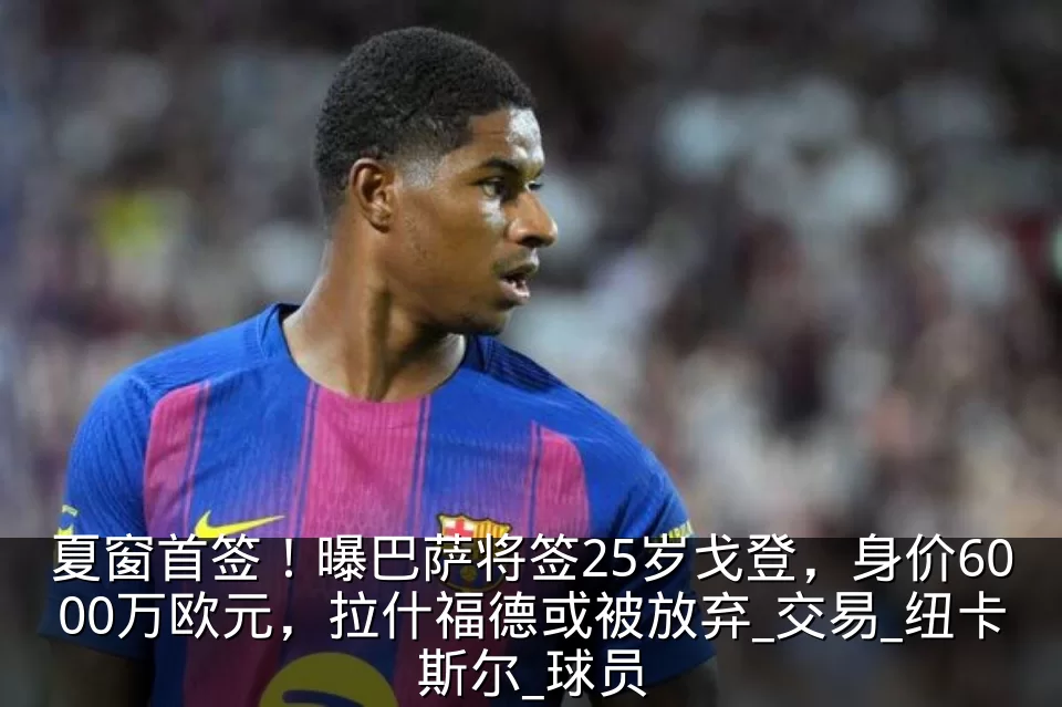 夏窗首签!曝巴萨将签25岁戈登,身价6000万欧元,拉什福德或被放弃_交易_纽卡斯尔_球员